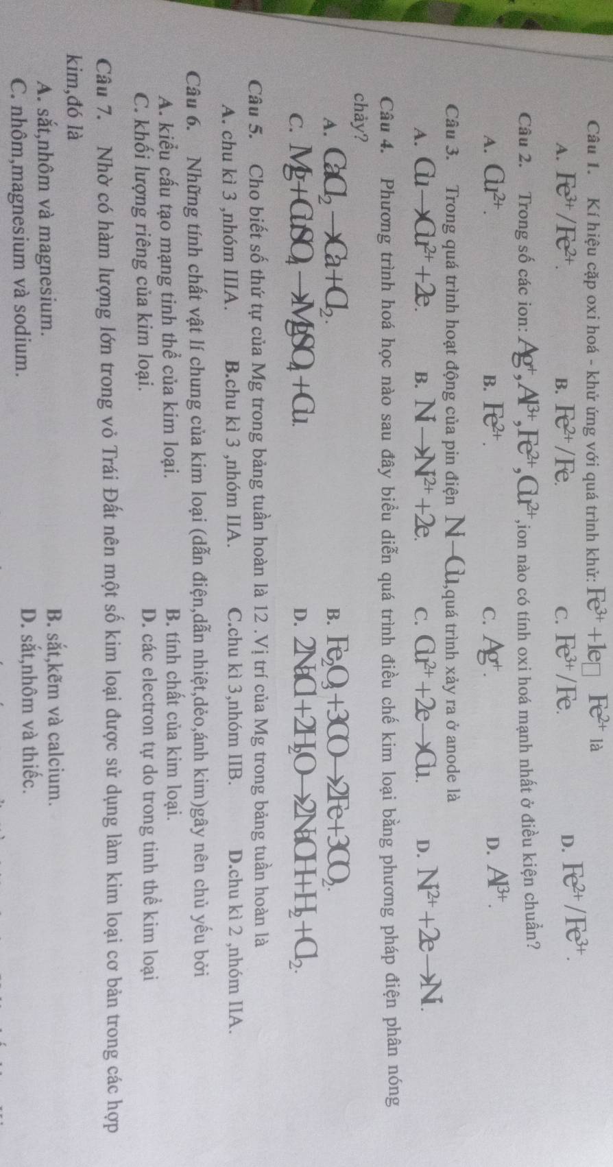 Kí hiệu cặp oxi hoá - khử ứng với quá trình khử: Fe^(3+)+le□ Fe^(2+) là
A. Fe^(3+)/Fe^(2+). B. Fe^(2+)/Fe. C. Fe^(3+)/Fe. D. Fe^(2+)/Fe^(3+).
Câu 2. Trong số các ion: Ag^+,Al^(3+),Fe^(2+),Gr^(2+) ,ion nào có tính oxi hoá mạnh nhất ở điều kiện chuẩn?
A. Cu^(2+). B. Fe^(2+). C. Ag^+. D. Al^(3+).
Câu 3. Trong quá trình hoạt động của pin điện N-Cu, 1,quá trình xảy ra ở anode là
A. Cuto Cu^(2+)+2e. B. Nto N^(2+)+2e. C. Cu^(2+)+2eto Cu. D. N^(2+)+2eto N.
Câu 4. Phương trình hoá học nào sau đây biểu diễn quá trình điều chế kim loại bằng phương pháp điện phân nóng
chay?
A. CaC_2to Ca+Cl_2. Fe_2O_3+3COto 2Fe+3CO_2.
B.
C. Mg+ClSO_4to MgSO_4+Cl_1 D. 2NaCl+2H_2Oto 2NaCH+H_2+Cl_2.
Câu 5. Cho biết số thứ tự của Mg trong bảng tuần hoàn là 12 .Vị trí của Mg trong bảng tuần hoàn là
A. chu kì 3 ,nhóm IIIA. B.chu kì 3 ,nhóm IIA. C.chu kì 3,nhóm IIB. D.chu kì 2 ,nhóm IIA.
Câu 6. Những tính chất vật lí chung của kim loại (dẫn điện,dẫn nhiệt,dẻo,ánh kim)gây nên chủ yếu bởi
A. kiểu cấu tạo mạng tinh thể của kim loại. B. tính chất của kim loại.
C. khối lượng riêng của kim loại. D. các electron tự do trong tinh thể kim loại
Câu 7. Nhờ có hàm lượng lớn trong vỏ Trái Đất nên một số kim loại được sử dụng làm kim loại cơ bản trong các hợp
kim,đó là
A. sắt,nhôm và magnesium.
B. x t,kẽm và calcium.
C. nhôm,magnesium và sodium. D. sắt,nhôm và thiếc.