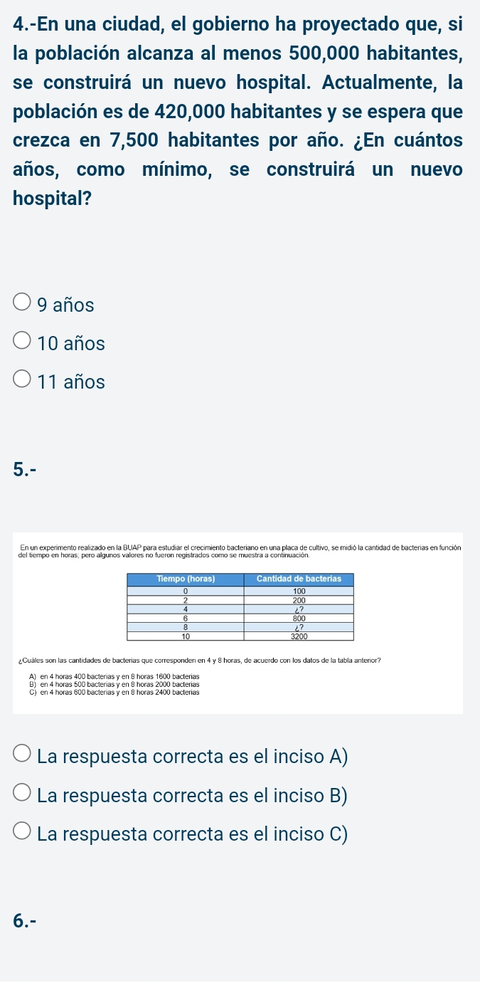 4.-En una ciudad, el gobierno ha proyectado que, si
la población alcanza al menos 500,000 habitantes,
se construirá un nuevo hospital. Actualmente, la
población es de 420,000 habitantes y se espera que
crezca en 7,500 habitantes por año. ¿En cuántos
años, como mínimo, se construirá un nuevo
hospital?
9 años
10 años
11 años
5.-
En un experimento realizado en la BUAP para estudiar el crecimiento bacteriano en una placa de cultivo, se midió la cantidad de bacterias en función
Cuáles son las cantidades de bacterias que corresponden en 4 y 8 horas, de acuerdo con los datos de la tabla anterior?
A) en 4 horas 400 bacterias y en 8 horas 1600 bacterias
B) en 4 horas 500 bacterias y en 8 horas 2000 bacterias
C) en 4 horas 600 bacterias y en 8 horas 2400 bacterias
La respuesta correcta es el inciso A)
La respuesta correcta es el inciso B)
La respuesta correcta es el inciso C)
6.-