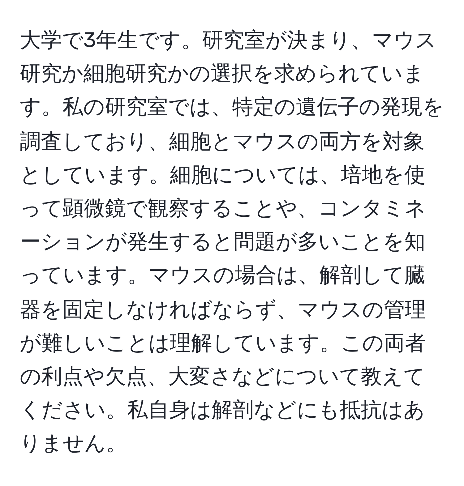 大学で3年生です。研究室が決まり、マウス研究か細胞研究かの選択を求められています。私の研究室では、特定の遺伝子の発現を調査しており、細胞とマウスの両方を対象としています。細胞については、培地を使って顕微鏡で観察することや、コンタミネーションが発生すると問題が多いことを知っています。マウスの場合は、解剖して臓器を固定しなければならず、マウスの管理が難しいことは理解しています。この両者の利点や欠点、大変さなどについて教えてください。私自身は解剖などにも抵抗はありません。