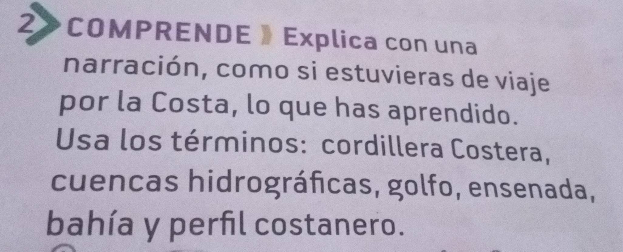 2》COMPRENDE 》 Explica con una 
narración, como si estuvieras de viaje 
por la Costa, lo que has aprendido. 
Usa los términos: cordillera Costera, 
cuencas hidrográficas, golfo, ensenada, 
bahía y perfil costanero.