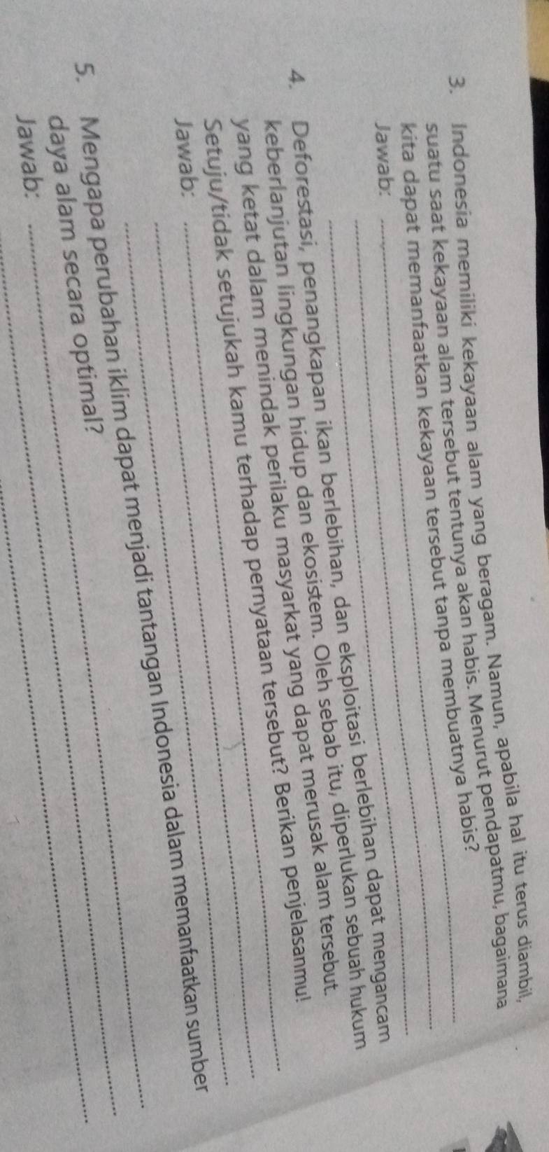 Indonesia memiliki kekayaan alam yang beragam. Namun, apabila hal itu terus diambil, 
suatu saat kekayaan alam tersebut tentunya akan habis. Menurut pendapatmu, bagaimana 
kita dapat memanfaatkan kekayaan tersebut tanpa membuatnya habis? 
Jawab: 
_ 
4. Deforestasi, penangkapan ikan berlebihan, dan eksploitasi berlebihan dapat mengancam 
keberlanjutan lingkungan hidup dan ekosistem. Oleh sebab itu, diperlukan sebuah hukum 
_ 
yang ketat dalam menindak perilaku masyarkat yang dapat merusak alam tersebut. 
Setuju/tidak setujukah kamu terhadap pernyataan tersebut? Berikan penjelasanmu! 
Jawab: 
_ 
5. Mengapa perubahan iklim dapat menjadi tantangan Indonesia dalam memanfaatkan sumber 
daya alam secara optimal?_ 
Jawab: