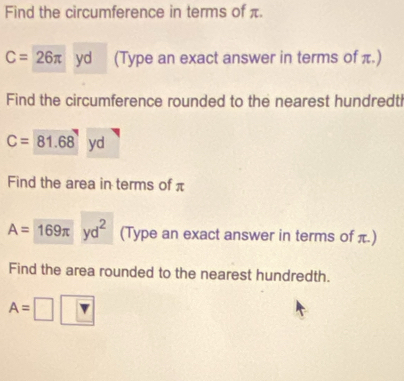 Find the circumference in terms of π.
C=26π yd (Type an exact answer in terms of π.) 
Find the circumference rounded to the nearest hundredt
C=81.68yd
Find the area in terms of π
A= 169π yd^2 (Type an exact answer in terms of π.) 
Find the area rounded to the nearest hundredth.
A=□