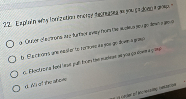 Explain why ionization energy decreases as you go down a group.*
a. Outer electrons are further away from the nucleus you go down a group
b. Electrons are easier to remove as you go down a group
c. Electrons feel less pull from the nucleus as you go down a group
d. All of the above
n oder of increasing lonization