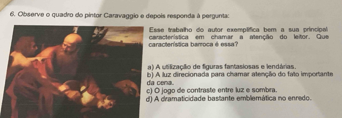 Observe o quadro do pintor Caravaggio e depois responda à pergunta:
Esse trabalho do autor exemplifica bem a sua principal
característica em chamar a atenção do leitor. Que
característica barroca é essa?
a) A utilização de figuras fantasiosas e lendárias.
b) A luz direcionada para chamar atenção do fato importante
da cena.
c) O jogo de contraste entre luz e sombra.
d) A dramaticidade bastante emblemática no enredo.