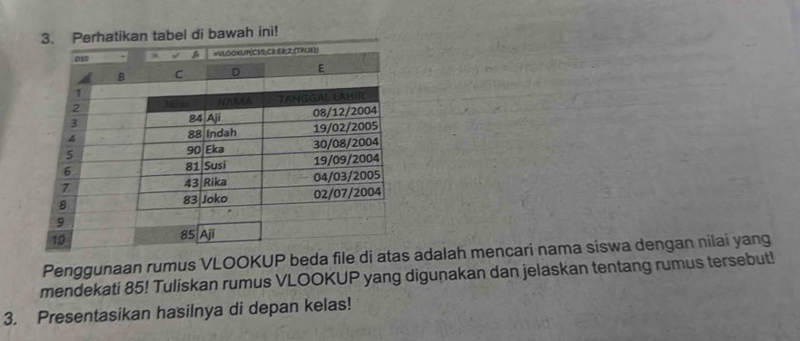 Perhatikan tabel di bawah ini! 
Penggunaan rumus VLOOKUP beda file di atas adalah mencari nama siswa dengan nilai yang 
mendekati 85! Tuliskan rumus VLOOKUP yang digunakan dan jelaskan tentang rumus tersebut! 
3. Presentasikan hasilnya di depan kelas!