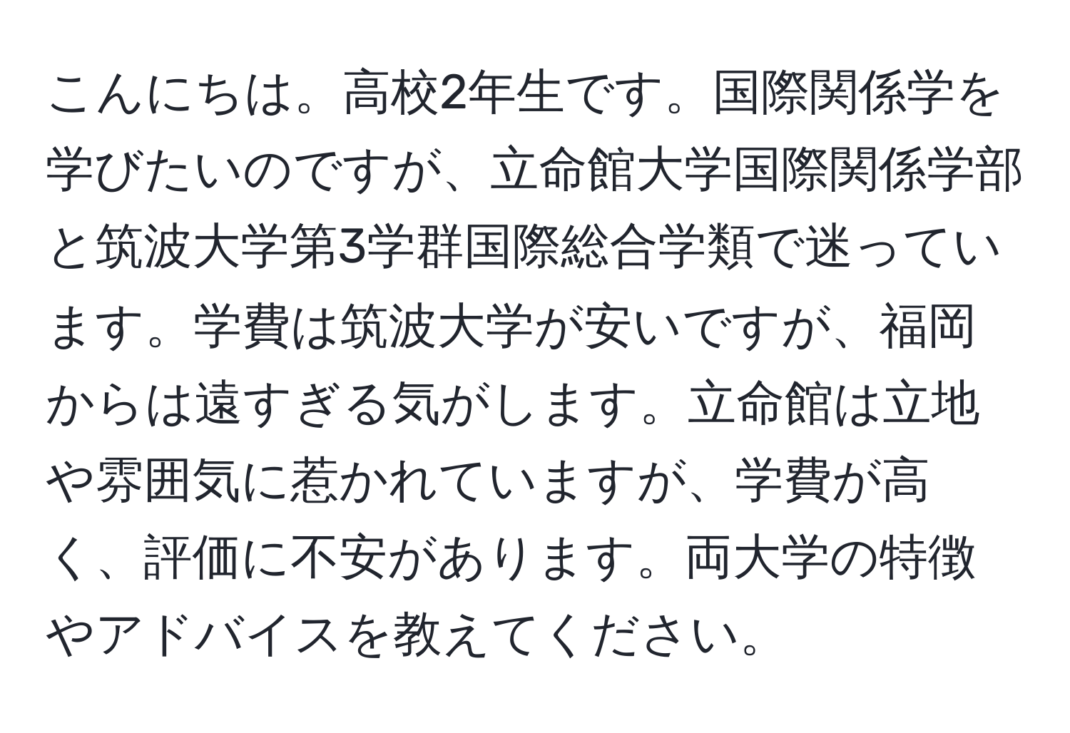 こんにちは。高校2年生です。国際関係学を学びたいのですが、立命館大学国際関係学部と筑波大学第3学群国際総合学類で迷っています。学費は筑波大学が安いですが、福岡からは遠すぎる気がします。立命館は立地や雰囲気に惹かれていますが、学費が高く、評価に不安があります。両大学の特徴やアドバイスを教えてください。