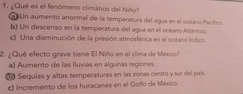 ¿Qué es el fenómeno climático del Niño?
a) Un aumento anormal de la temperatura del agua en el océano Pacífico.
b) Un descenso en la temperatura del agua en el océano Atlántico.
c) Una disminución de la presión atmosférica en el océano Índico.
2. ¿Qué efecto grave tiene El Niño en el clima de México?
a) Aumento de las lluvias en algunas regiones.
ⓑ Sequías y altas temperaturas en las zonas centro y sur del país.
c) Incremento de los huracanes en el Golfo de México.