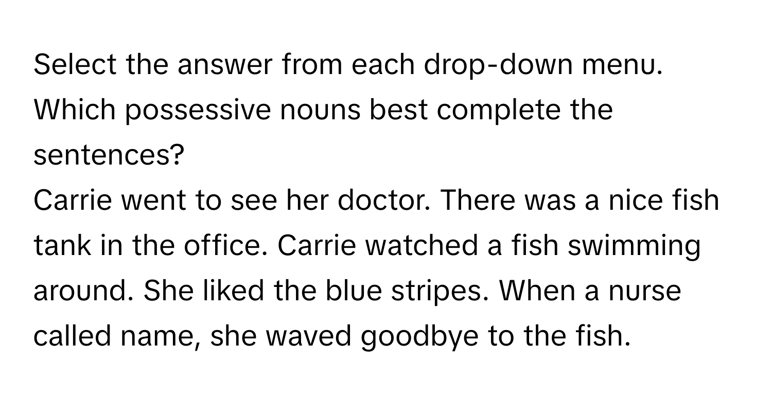 Select the answer from each drop-down menu. Which possessive nouns best complete the sentences? 
Carrie went to see her doctor. There was a nice fish tank in the office. Carrie watched a fish swimming around. She liked the blue stripes. When a nurse called name, she waved goodbye to the fish.