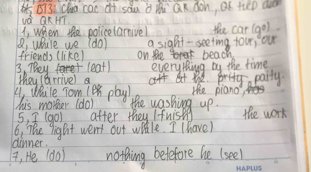 BT3: Chua cac df sau à thi Qn don, OK tiep av 
vá QKHT. 
1, when the policelarrive) the car (go) 
(, while we (do) a sight - seeting tour, our 
friends (like) on the beach. 
B. They leat) everythingg by the time 
they (arrive) at the. pritya paity. 
41 Wlule Tom 1en play) the piano, 
his morer (do) the washing up. 
5, (g0) after they / fnishg the work 
6: The light went out watle. I (have) 
dinner. 
i, He (do) nothing belefore he (seel