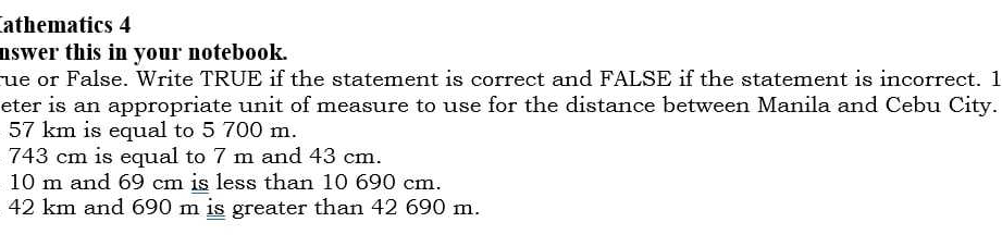 Cathematics 4 
nswer this in your notebook. 
rue or False. Write TRUE if the statement is correct and FALSE if the statement is incorrect. 1 
eter is an appropriate unit of measure to use for the distance between Manila and Cebu City.
57 km is equal to 5 700 m.
743 cm is equal to 7 m and 43 cm.
10 m and 69 cm is less than 10 690 cm.
42 km and 690 m is greater than 42 690 m.