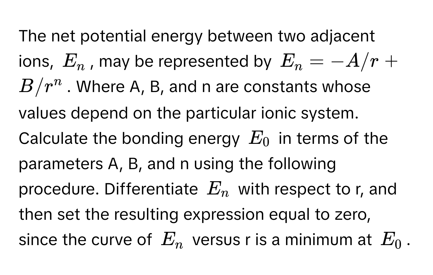 The net potential energy between two adjacent ions, $E_n$, may be represented by $E_n = -A/r + B/r^n$. Where A, B, and n are constants whose values depend on the particular ionic system. Calculate the bonding energy $E_0$ in terms of the parameters A, B, and n using the following procedure. Differentiate $E_n$ with respect to r, and then set the resulting expression equal to zero, since the curve of $E_n$ versus r is a minimum at $E_0$.