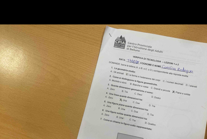 CPIA Centro Provinciale
PLUNG di Belluno per l'Istruzione degli Adulti
VERIFICA DI TECNOLOGIA - LEZIONI 1 e2
DATA:_ COGNOME E NOME
DOMANDE: barra la lettera (A. o B. o C. o D.) corrispondente alla risposta esatta
1. La geometría studia:
A. Gli animali La forma e l'estensione dei corpi C. I numeri decimali
2. Come si distinguono le figure geometriche. D. I pianet!
A. Morbide e dure B. Bianche e rosse C. Grandi e piccole
3. Quante dimensioni geometriche ci sono: Piane e solide
A. Zero B. Tre C. Dieol
D. Dodici
4. Una línea quante dimensioni ha: Una D. Tre
A. Zero C. Due
5. Una figura piana quante dimensioni ha: B. Una
A. Zero C. Due
D. Tre
B. Una
A. Zero 6. Una figura solida quante dimensioni ha: C. Tre D. Qualtro
7. Come si chiama la figura sotto rappresentata: