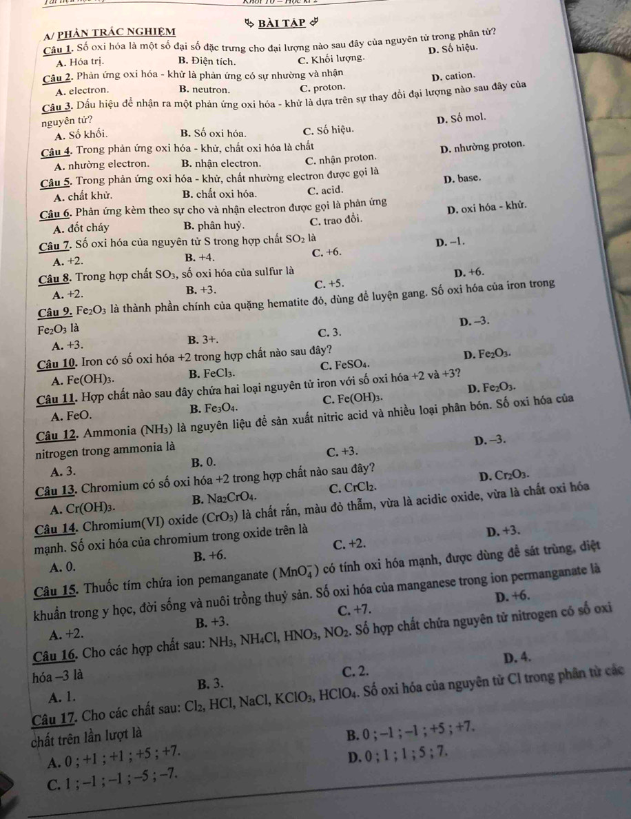 bài táp I
A/ phảN tRÁC nghiệm
Câu 1. Số oxi hóa là một số đại số đặc trưng cho đại lượng nào sau đây của nguyên tử trong phân tử7
D. Số hiệu.
A. Hóa trị. B. Điện tích. C. Khối lượng.
Câu 2. Phản ứng oxi hóa - khử là phản ứng có sự nhường và nhận
D. cation.
A. electron. B. neutron. C. proton.
Cầu 3. Dấu hiệu đề nhận ra một phản ứng oxi hóa - khử là dựa trên sự thay đổi đại lượng nào sau đây của
nguyên tử?
D. Số mol.
A. Số khối. B. Số oxi hóa. C. Số hiệu.
Câu 4. Trong phản ứng oxi hóa - khử, chất oxi hóa là chất
D. nhường proton.
A. nhường electron. B. nhận electron. C. nhận proton.
Câu 5. Trong phản ứng oxi hóa - khử, chất nhường electron được gọi là
D. base.
A. chất khử. B. chất oxi hóa. C. acid.
Câu 6. Phản ứng kèm theo sự cho và nhận electron được gọi là phản ứng
A. đốt cháy B. phân huỷ. C. trao đỗi. D. oxi hóa - khử.
Câu 7. Số oxi hóa của nguyên tử S trong hợp chất SO_2 là
A. +2. B. +4. C. +6. D. -1.
Câu 8. Trong hợp chất SO_3 , số oxi hóa của sulfur là
A. +2. B. +3. C. +5. D. +6.
Câu 9. F e_2O_3 là thành phần chính của quặng hematite đỏ, dùng để luyện gang. Số oxi hóa của iron trong
Fe₂O3 là
A. +3. B. 3+. C. 3. D. -3.
Câu 10. Iron có số oxi hóa +2 trong hợp chất nào sau đây?
A. Fe(OH)₃. B. FeCl₃. C. FeSO₄. D. Fe₂O₃.
Câu 11. Hợp chất nào sau đây chứa hai loại nguyên tử iron với số oxi hóa +2 và +3
D. Fe_2O_3.
A. FeO. B. Fe₃O₄. C. Fe(OH)₃.
Câu 12. Ammonia (NH₃) là nguyên liệu để sản xuất nitric acid và nhiều loại phân bón. Số oxi hóa của
nitrogen trong ammonia là D. -3.
A. 3. B. 0. C. +3.
Câu 13. Chromium có số oxi hóa +2 trong hợp chất nào sau đây?
A. Cr(OH)3. B. Na₂CrO4. C. CrCl₂. D. Cr_2O_3.
Câu 14. Chromium(VI) oxide (CrO_3) 0 là chất rắn, màu đỏ thẫm, vừa là acidic oxide, vừa là chất oxi hóa
mạnh. Số oxi hóa của chromium trong oxide trên là
D. +3.
A. 0. B. +6. C. +2.
Câu 15. Thuốc tím chứa ion pemanganate (MnO_4^(-) có tính oxi hóa mạnh, được dùng để sát trùng, diệt
khuẩn trong y học, đời sống và nuôi trồng thuỷ sản. Số oxi hóa của manganese trong ion permanganate là
D. +6.
A. +2. B. +3. C. +7.
Câu 16. Cho các hợp chất sau: NH₃, NH₄Cl, HNO₃, NO_2). ố hợp chất chứa nguyên tử nitrogen có số oxi
hóa -3 là
B. 3. C. 2. D. 4.
Câu 17. Cho các chất sau: Cl₂, HCl, NaCl, I KClO_3 HCIO 4. Số oxi hóa của nguyên tử Cl trong phân tử các
A. 1.
chất trên lần lượt là
B. 0 ; -1 ; -1 ; +5 ; +7.
A. 0 ; +1 ; +1 ; +5 ; +7.
D. 0 ; 1 ; 1 ; 5 ; 7.
C. 1 ; -1 ; -1 ; -5 ; -7.