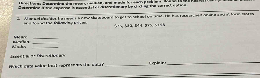 Directions: Determine the mean, median, and mode for each problem. Round to the nearest t 
Determine if the expense is essential or discretionary by circling the correct option. 
1. Manuel decides he needs a new skateboard to get to school on time. He has researched online and at local stores 
and found the following prices:
$75, $30, $44, $75, $198
Mean:_ 
Median:_ 
Mode:_ 
Essential or Discretionary 
Which data value best represents the data? _Explain: 
_ 
_