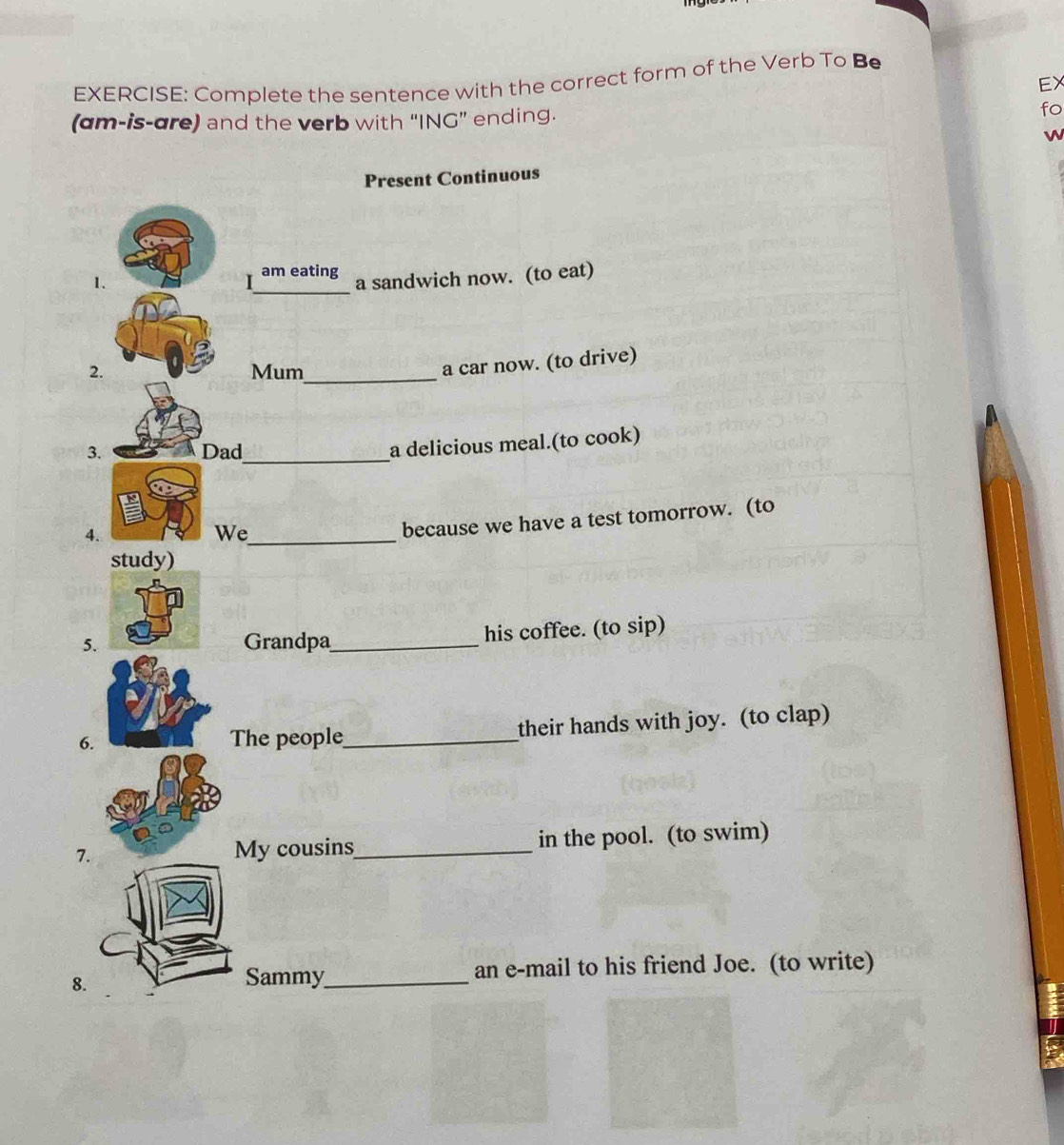 Complete the sentence with the correct form of the Verb To Be 
EX 
(am-is-are) and the verb with “ING” ending. 
fo 
W 
Present Continuous 
1. 
I_ am eating a sandwich now. (to eat) 
2. Mum_ 
a car now. (to drive) 
3. Dad_ 
a delicious meal.(to cook) 
4. 
We_ 
because we have a test tomorrow. (to 
5.Grandpa_ his coffee. (to sip) 
6. The people_ their hands with joy. (to clap) 
7 _in the pool. (to swim) 
My cousins 
8. 
Sammy_ an e-mail to his friend Joe. (to write)