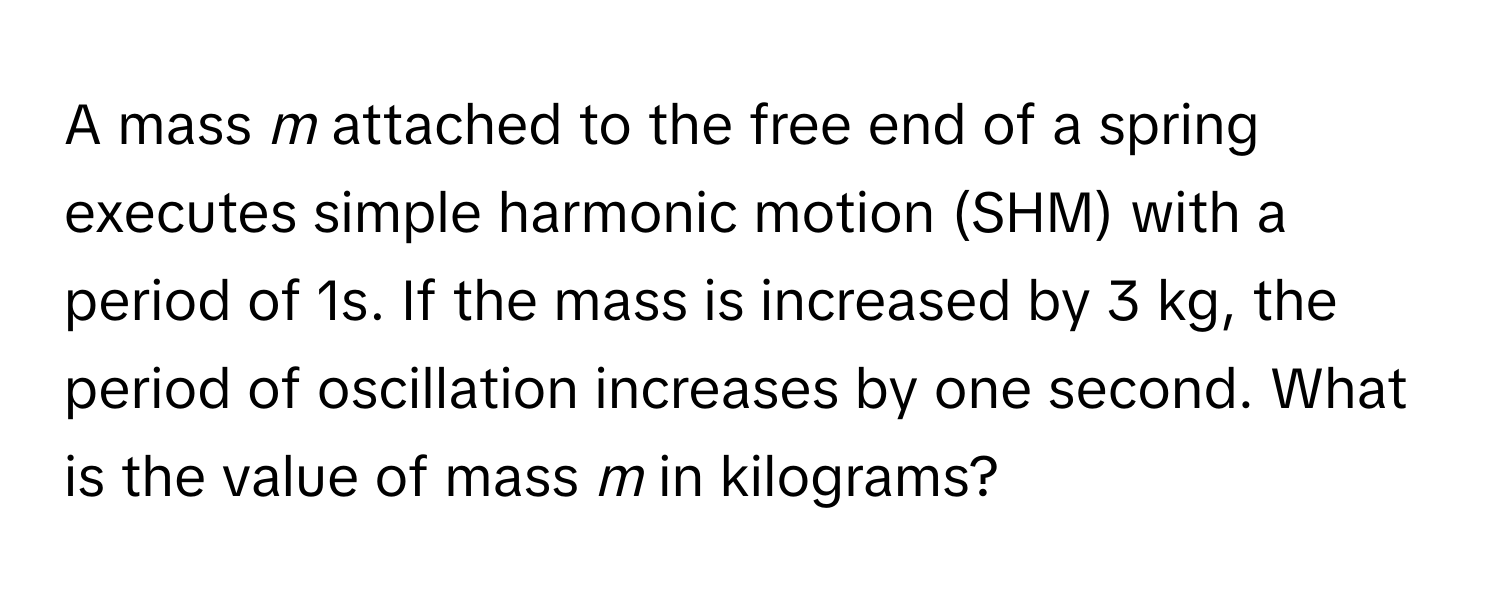 A mass *m* attached to the free end of a spring executes simple harmonic motion (SHM) with a period of 1s. If the mass is increased by 3 kg, the period of oscillation increases by one second. What is the value of mass *m* in kilograms?