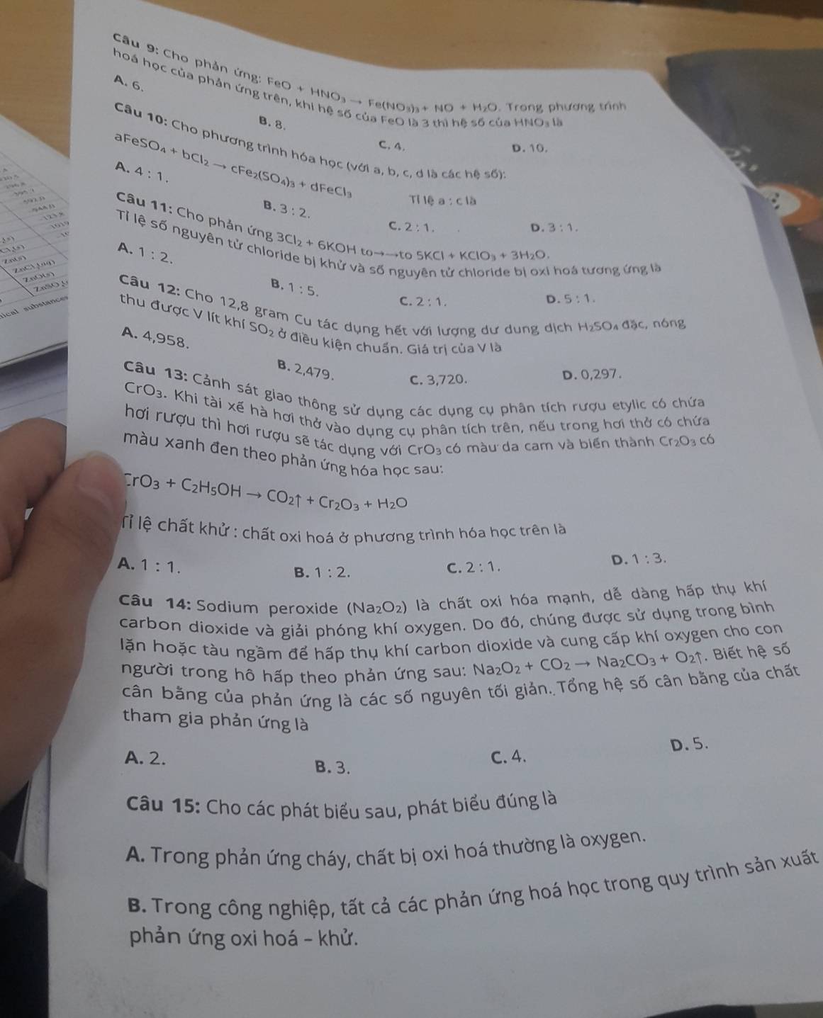 hoá học của phản ứng
A. 6.
Câu 9: Cho phản ứng: FeO+HNO_3to Fe(NO_3)_3+NO+H_2O Khi hệ số của FeO là 3 thì hi úa 
Trong phương trình
B. 8. ANO_3 à
  
Câu 10: Cho phương trình hóa học (với a, b.;dlbchches6):
C. 4. D. 10.
A. 4:1.
aFeSO_4+bCl_2to cFe_2(SO_4)_3+dFeCl_3 TIIea:c15
B. 3:2.
Câu 11: Cho phản ứng
C. 2:1. D. 3:1.
Tỉ lệ số nguyên tử chic 3Cl_2+6KOH toto to t D. 5:1.

5KCl+KClO_3+3H_2O.
A. 1:2. 1:5.
∠ * 10^EPM hoá tương ứng là
2aSO,
B.
C. 2:1.
n 0    Câu 12: Cho 12,8 gram Cu tác dụng hết với lượng dư dung dịch
H_2SO đặc, nóng
ical substanc thu được V lít khí SO_2 ở điều kiện chuẩn. Giá trị của V là
A. 4,958. B. 2,479.
C. 3,720. D. 0,297.
Câu 13: Cảnh sát giao thông sử dụng các dụng cụ phân tích rượu etylic có chứa
C O= B. Khi tài xế hà hơi thở vào dụng cụ phân tích trên, nếu trong hơi thở có chứa
hơi rượu thì hơi rượu sẽ tác dụng với CrO₃ có màu da cam và biến thành Cr_2O_3c6
màu xanh đen theo phản ứng hóa học sau:
CrO_3+C_2H_5OHto CO_2uparrow +Cr_2O_3+H_2O
Tỉ lệ chất khử : chất oxi hoá ở phương trình hóa học trên là
A. 1:1. C. 2:1.
D. 1:3.
B. 1:2.
Câu 14: Sodium peroxide (Na_2O_2) là chất oxi hóa mạnh, dễ dàng hấp thụ khí
carbon dioxide và giải phóng khí oxygen. Do đó, chúng được sử dụng trong bình
lặn hoặc tàu ngầm để hấp thụ khí carbon dioxide và cung cấp khí oxygen cho con
người trong hô hấp theo phản ứng sau: Na_2O_2+CO_2to Na_2CO_3+O_2uparrow Biết hệ số
cân bằng của phản ứng là các số nguyên tối giản. Tổng hệ số cân bằng của chất
tham gia phản ứng là
D. 5.
A. 2. C. 4.
B.3.
Câu 15: Cho các phát biểu sau, phát biểu đúng là
A. Trong phản ứng cháy, chất bị oxi hoá thường là oxygen.
B. Trong công nghiệp, tất cả các phản ứng hoá học trong quy trình sản xuất
phản ứng oxi hoá - khử.