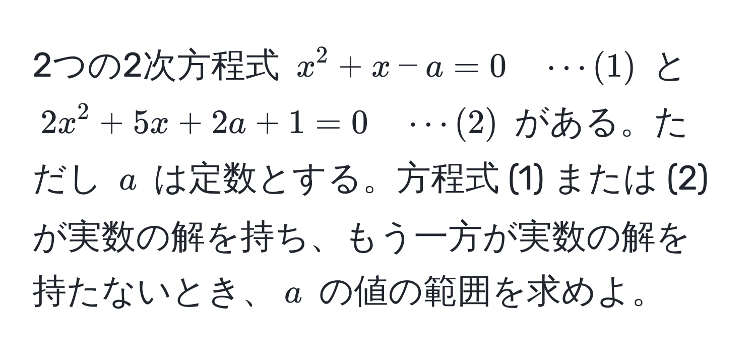 2つの2次方程式 $x^2 + x - a = 0 quad ·s (1)$ と $2x^2 + 5x + 2a + 1 = 0 quad ·s (2)$ がある。ただし $a$ は定数とする。方程式 (1) または (2) が実数の解を持ち、もう一方が実数の解を持たないとき、$a$ の値の範囲を求めよ。