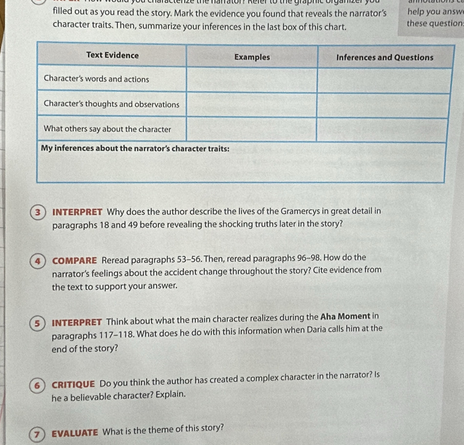 aractenze the harrator? Refer to the graphic organizer you 
filled out as you read the story. Mark the evidence you found that reveals the narrator’s help you answ 
character traits. Then, summarize your inferences in the last box of this chart. these question 
3INTERPRET Why does the author describe the lives of the Gramercys in great detail in 
paragraphs 18 and 49 before revealing the shocking truths later in the story? 
4) COMPARE Reread paragraphs 53-56. Then, reread paragraphs 96-98. How do the 
narrator’s feelings about the accident change throughout the story? Cite evidence from 
the text to support your answer. 
5 INTERPRET Think about what the main character realizes during the Aha Moment in 
paragraphs 117-118. What does he do with this information when Daria calls him at the 
end of the story? 
6) CRITIQUE Do you think the author has created a complex character in the narrator? Is 
he a believable character? Explain. 
7 EVALUATE What is the theme of this story?