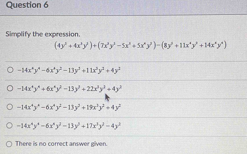 Simplify the expression.
(4y^2+4x^3y^2)+(7x^3y^2-5x^5+5x^4y^2)-(8y^5+11x^4y^2+14x^4y^4)
-14x^4y^4-6x^4y^2-13y^5+11x^3y^2+4y^2
-14x^4y^4+6x^4y^2-13y^5+22x^3y^2+4y^2
-14x^4y^4-6x^4y^2-13y^5+19x^3y^2+4y^2
-14x^4y^4-6x^4y^2-13y^5+17x^3y^2-4y^2
There is no correct answer given.