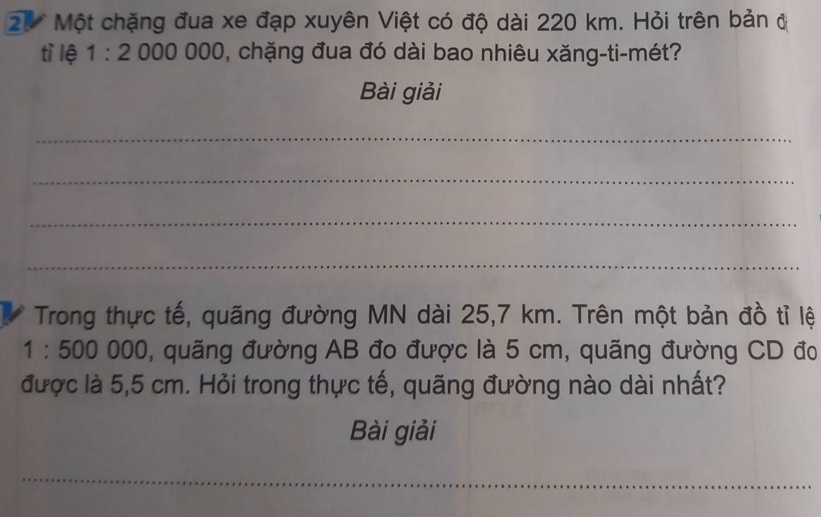 2.* Một chặng đua xe đạp xuyên Việt có độ dài 220 km. Hỏi trên bản đ 
tỉ lệ 1:2 00000 , chặng đua đó dài bao nhiêu xăng-ti-mét? 
Bài giải 
_ 
_ 
_ 
_ 
Trong thực tế, quãng đường MN dài 25,7 km. Trên một bản đồ tỉ lệ
1:500000 , quãng đường AB đo được là 5 cm, quãng đường CD đo 
được là 5,5 cm. Hỏi trong thực tế, quãng đường nào dài nhất? 
Bài giải 
_ 
_