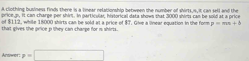 A clothing business finds there is a linear relationship between the number of shirts, n,it can sell and the 
price, p, it can charge per shirt. In particular, historical data shows that 3000 shirts can be sold at a price 
of $112, while 18000 shirts can be sold at a price of $7. Give a linear equation in the form p=mn+b
that gives the price p they can charge for n shirts. 
Answer: p=□