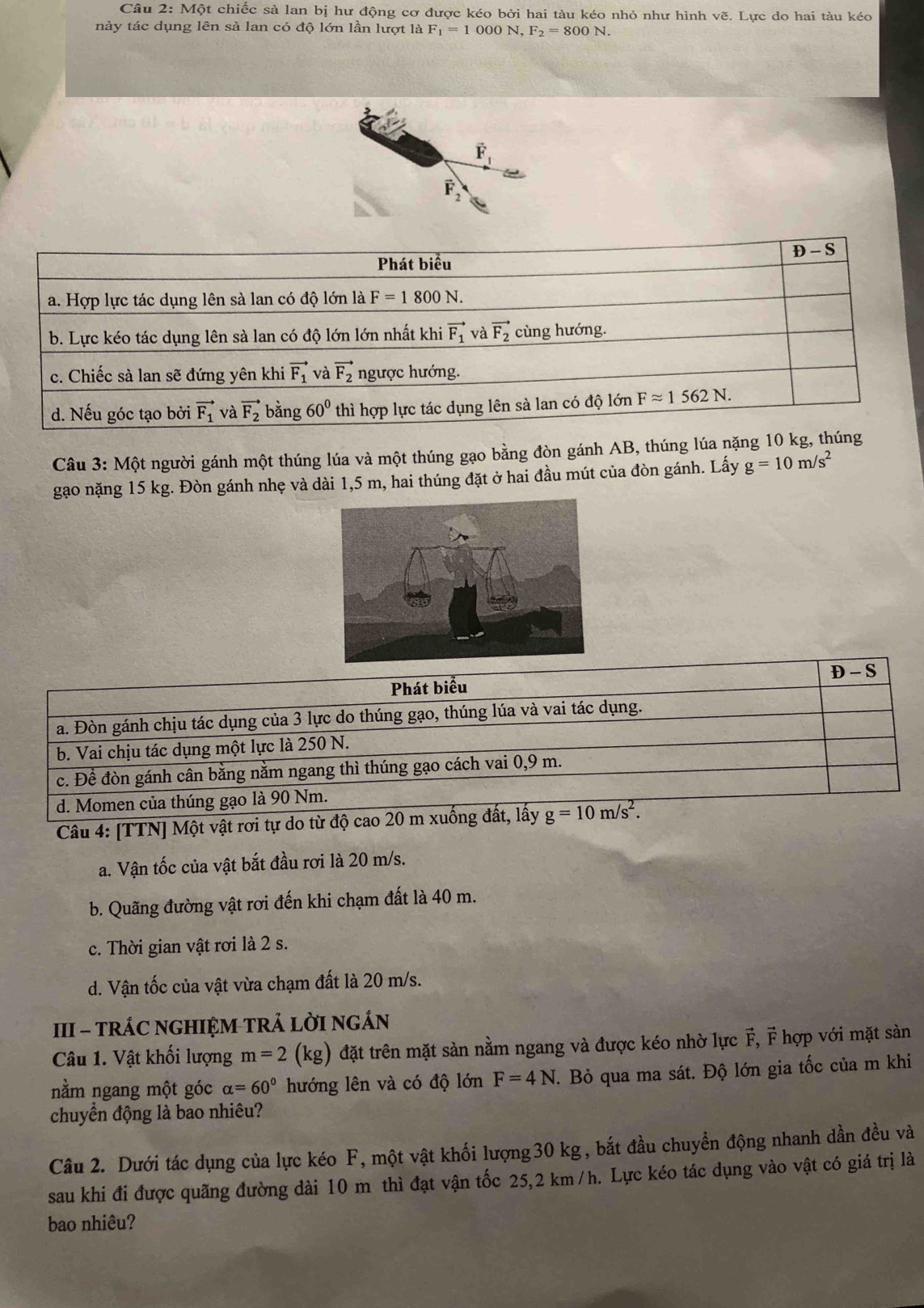 Một chiếc sà lan bị hư động cơ được kéo bởi hai tàu kéo nhỏ như hình vẽ. Lực do hai tàu kéo
này tác dụng lên sà lan có độ lớn lần lượt là F_1=1000N,F_2=800N.
vector F_1
F_2
Câu 3: Một người gánh một thúng lúa và một thúng gạo bằng đòn gánh AB, thúng lúa nặng 10 k
gạo nặng 15 kg. Đòn gánh nhẹ và dài 1,5 m, hai thúng đặt ở hai đầu mút của đòn gánh. Lấy g=10m/s^2
D - S
Phát biểu
a. Đòn gánh chịu tác dụng của 3 lực do thúng gạo, thúng lúa và vai tác dụng.
b. Vai chịu tác dụng một lực là 250 N.
c. Đề đòn gánh cân bằng nằm ngang thì thúng gạo cách vai 0,9 m.
d. Momen của thúng gạo là 90 Nm.
Câu 4: [TTN] Một vật rơi tự do từ độ cao 20 m xuống đất, lấy g=10m/s^2.
a. Vận tốc của vật bắt đầu rơi là 20 m/s.
b. Quãng đường vật rơi đến khi chạm đất là 40 m.
c. Thời gian vật rơi là 2 s.
d. Vận tốc của vật vừa chạm đất là 20 m/s.
III - tRÁC NGHIỆM TRẢ LờI nGÁN
Câu 1. Vật khối lượng m=2 (kg) đặt trên mặt sàn nằm ngang và được kéo nhờ lực F, F hợp với mặt sàn
nằm ngang một góc alpha =60° hướng lên và có độ lớn F=4N.. Bỏ qua ma sát. Độ lớn gia tốc của m khi
chuyển động là bao nhiêu?
Câu 2. Dưới tác dụng của lực kéo F, một vật khối lượng30 kg, bắt đầu chuyển động nhanh dần đều và
sau khi đi được quãng đường dài 10 m thì đạt vận tốc 25,2 km /h. Lực kéo tác dụng vào vật có giá trị là
bao nhiêu?