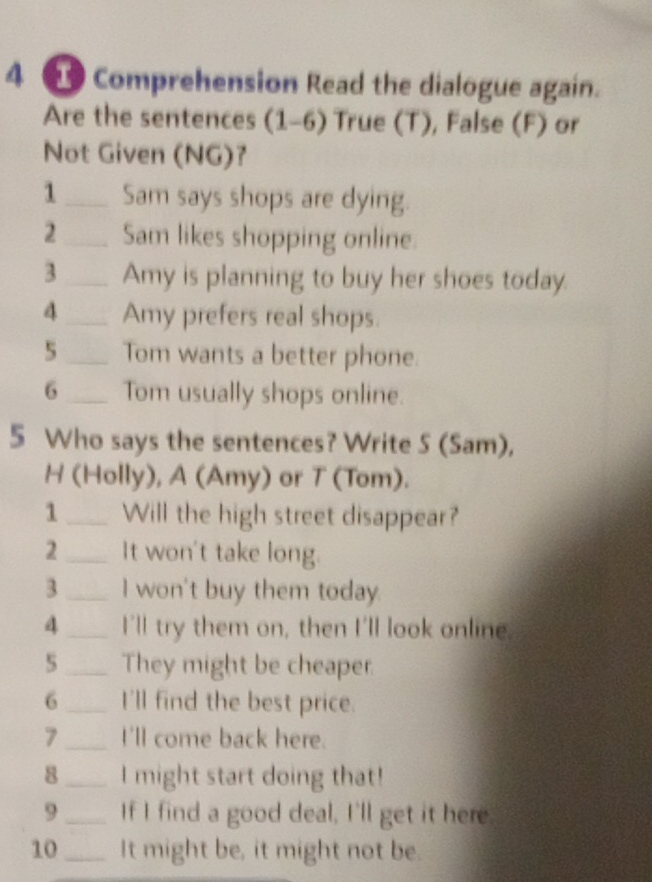 4 2 Comprehension Read the dialogue again. 
Are the sentences (1-6) True (T), False (F) or 
Not Given (NG)? 
1_ Sam says shops are dying. 
2_ Sam likes shopping online. 
3_ Amy is planning to buy her shoes today. 
4_ Amy prefers real shops. 
5_ Tom wants a better phone. 
6_ Tom usually shops online. 
5 Who says the sentences? Write S (Sam), 
H (Holly), A (Amy) or T (Tom). 
1_ Will the high street disappear? 
2_ It won't take long. 
3_ I won't buy them today. 
4_ I'll try them on, then I'll look online. 
5_ They might be cheaper 
6_ I'll find the best price. 
7_ I'll come back here. 
8_ I might start doing that! 
9_ If I find a good deal, I'll get it here 
10_ It might be, it might not be.