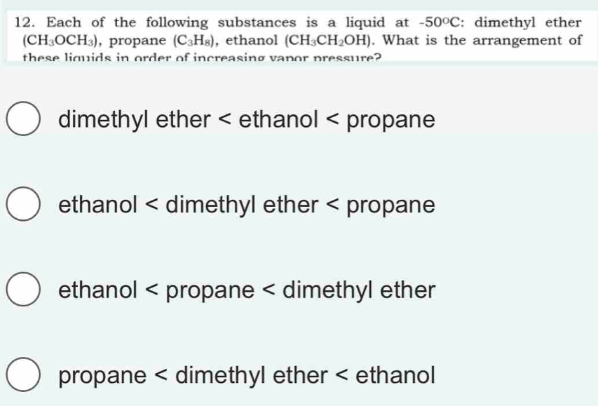 Each of the following substances is a liquid at -50°C : dimethyl ether
(CH_3OCH_3) ,propane (C_3H_8) , ethanol (CH_3CH_2OH). What is the arrangement of
these liquids in order of increasing vapor pressure?
dimethyl ether < ethanol < propane
 ethanol < dimethyl ether < propane
 ethanol < propane < dimethyl ether
 propane < dimethyl ether < ethanol