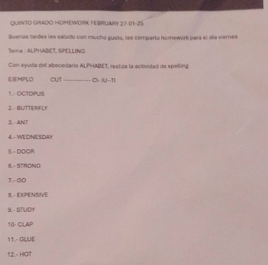 QUINTO GRADO HOMEWORK FEBRUARY 27-01-25 
Buenas tardes les saludo con mucho gusto, les comparto homework para el día viernes 
Tema : ALPHABET, SPELLING 
Con ayuda del abecedario ALPHABET, realiza la actividad de spelling 
EJEMPLO CUT_ CI- |U--TI 
1.- OCTOPUS 
2.- BUTTERFLY 
3.- ANT 
4.- WEDNESDAY 
5.- DOOR 
6.- STRONG 
7.- GO 
8.- EXPENSIVE 
9.- STUDY 
10- CLAP 
11.- GLUE 
12.- HOT