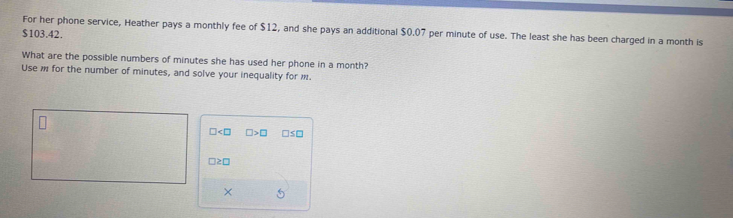 For her phone service, Heather pays a monthly fee of $12, and she pays an additional $0.07 per minute of use. The least she has been charged in a month is
$103.42.
What are the possible numbers of minutes she has used her phone in a month?
Use m for the number of minutes, and solve your inequality for m
□ □ >□ □ ≤ □
□ ≥ □
× 5