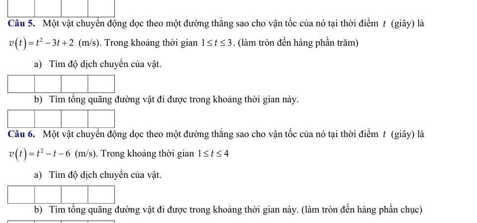 Một vật chuyển động dọc theo một đường thăng sao cho vận tốc của nó tại thời điểm t (giây) là
v(t)=t^2-3t+2(m/s). Trong khoảng thời gian 1≤ t≤ 3. (làm tròn đến hàng phần trăm) 
a) Tìm độ dịch chuyển của vật. 
ật đi được trong khoảng thời gian này. 
Câu 6. Một vật chuyển động dọc theo một đường thắng sao cho vận tốc của nó tại thời điểm t (giây) là
v(t)=t^2-t-6 (m/s). Trong khoảng thời gian 1≤ t≤ 4
a) Tìm độ dịch chuyển của vật. 
b) Tìm tổng quãng đường vật đi được trong khoảng thời gian này. (làm tròn đến hàng phần chục)