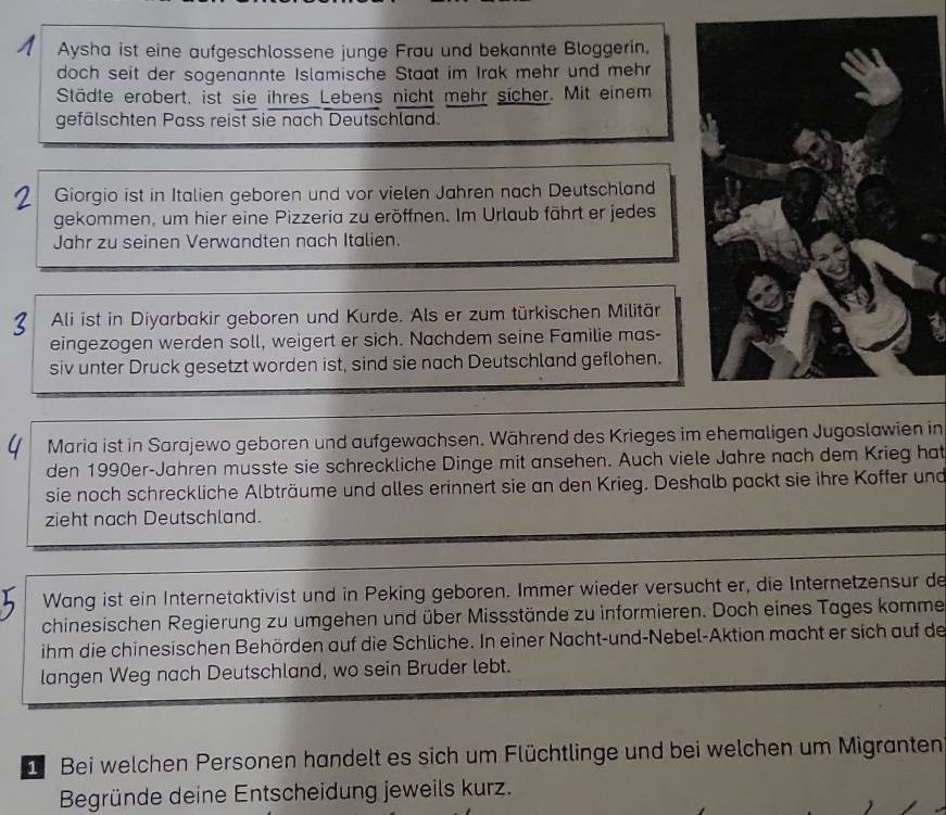 Aysha ist eine aufgeschlossene junge Frau und bekannte Bloggerin. 
doch seit der sogenannte Islamische Staat im Irak mehr und mehr 
Städte erobert, ist sie ihres Lebens nicht mehr sicher. Mit einem 
gefälschten Pass reist sie nach Deutschland. 
Giorgio ist in Italien geboren und vor vielen Jahren nach Deutschland 
gekommen, um hier eine Pizzeria zu eröffnen. Im Urlaub fährt er jedes 
Jahr zu seinen Verwandten nach Italien. 
Ali ist in Diyarbakir geboren und Kurde. Als er zum türkischen Militär 
eingezogen werden soll, weigert er sich. Nachdem seine Familie mas- 
siv unter Druck gesetzt worden ist, sind sie nach Deutschland geflohen. 
Maria ist in Sarajewo geboren und aufgewachsen. Während des Krieges im ehemaligen Jugoslawien in 
den 1990er-Jahren musste sie schreckliche Dinge mit ansehen. Auch viele Jahre nach dem Krieg hat 
sie noch schreckliche Albträume und alles erinnert sie an den Krieg. Deshalb packt sie ihre Koffer und 
zieht nach Deutschland. 
Wang ist ein Internetaktivist und in Peking geboren. Immer wieder versucht er, die Internetzensur de 
chinesischen Regierung zu umgehen und über Missstände zu informieren. Doch eines Tages komme 
ihm die chinesischen Behörden auf die Schliche. In einer Nacht-und-Nebel-Aktion macht er sich auf de 
langen Weg nach Deutschland, wo sein Bruder lebt. 
Bei welchen Personen handelt es sich um Flüchtlinge und bei welchen um Migranten 
Begründe deine Entscheidung jeweils kurz.