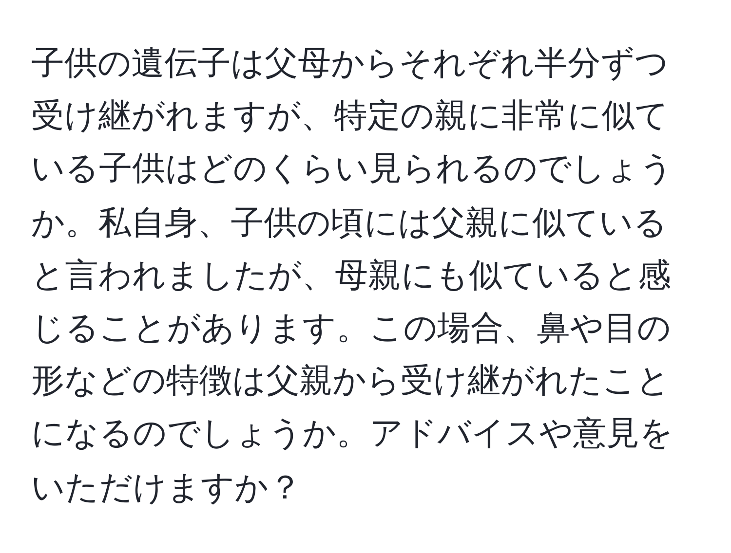 子供の遺伝子は父母からそれぞれ半分ずつ受け継がれますが、特定の親に非常に似ている子供はどのくらい見られるのでしょうか。私自身、子供の頃には父親に似ていると言われましたが、母親にも似ていると感じることがあります。この場合、鼻や目の形などの特徴は父親から受け継がれたことになるのでしょうか。アドバイスや意見をいただけますか？