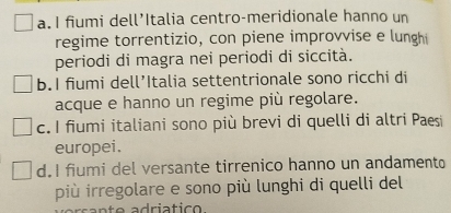 a. I fiumi dell’Italia centro-meridionale hanno un
regime torrentizio, con piene improvvise e lunghi
periodi di magra nei periodi di siccità.
b.I fiumi dell’Italia settentrionale sono ricchi di
acque e hanno un regime più regolare.
c. I fiumi italiani sono più brevi di quelli di altri Paesi
europei.
d.I fiumi del versante tirrenico hanno un andamento
più irregolare e sono più lunghi di quelli del