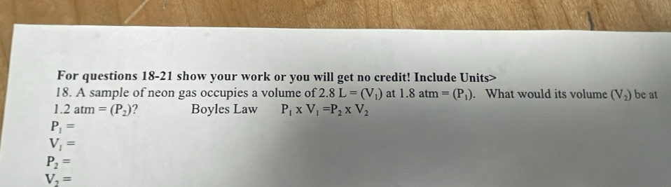 For questions 18-21 show your work or you will get no credit! Include Units>
18. A sample of neon gas occupies a volume of 2.8L=(V_1) at 1.8atm=(P_1). What would its volume (V_2) be at
1 2atm=(P_2) ? Boyles Law P_1* V_1=P_2* V_2
P_1=
V_1=
P_2=
V_2=