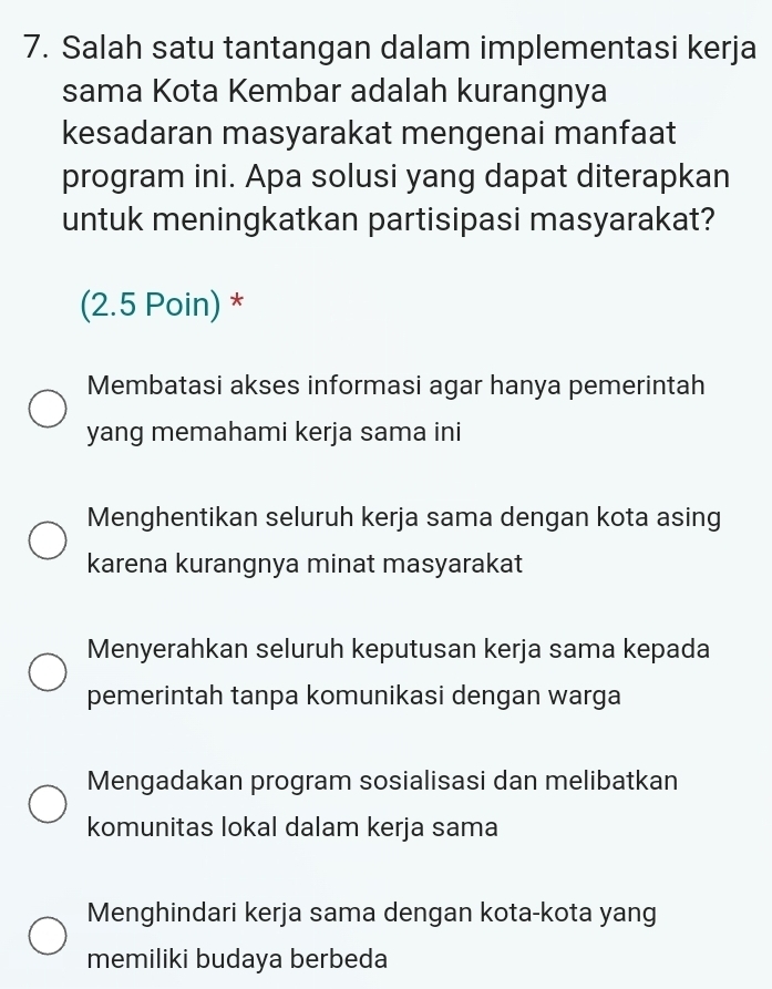 Salah satu tantangan dalam implementasi kerja
sama Kota Kembar adalah kurangnya
kesadaran masyarakat mengenai manfaat
program ini. Apa solusi yang dapat diterapkan
untuk meningkatkan partisipasi masyarakat?
(2.5 Poin) *
Membatasi akses informasi agar hanya pemerintah
yang memahami kerja sama ini
Menghentikan seluruh kerja sama dengan kota asing
karena kurangnya minat masyarakat
Menyerahkan seluruh keputusan kerja sama kepada
pemerintah tanpa komunikasi dengan warga
Mengadakan program sosialisasi dan melibatkan
komunitas lokal dalam kerja sama
Menghindari kerja sama dengan kota-kota yang
memiliki budaya berbeda