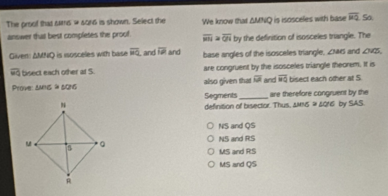 The proof that sms w 6016 is shown. Select the We know that △ MNQ is isosceles with base overline mu Q So.
answer that best completes the proof.
overline MN≌ overline QN by the definition of isosceles triangle. The
Givens ΔMNQ is isosceles with base overline MQ , and overline IR and base angles of the isosceles triangle, ZMS and ∠ NOS,
overline MQ bisect each other at S. are congruent by the isosceles triangle theorem. It is
Prove: AMN5 à 605 also given that overline NR and overline MQ bisect each other at S
Segments_ are therefore congruens by the
by SAS.
definition of bisector. Thus, △ MIG≌ △ QIG
NS and QS
NS and RS
MS and RS
MS and QS