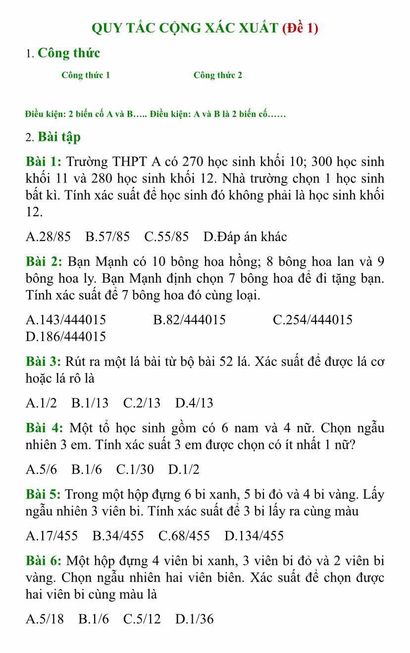 QUY TÁC CQNG XÁC XUÁT (đề 1)
1. Công thức
Công thức 1 Công thức 2
Điều kiện: 2 biến cố A và B..... Điều kiện: A và B là 2 biến cố......
2. Bài tập
Bài 1: Trường THPT A có 270 học sinh khối 10; 300 học sinh
khối 11 và 280 học sinh khối 12. Nhà trường chọn 1 học sinh
bất kì. Tính xác suất để học sinh đó không phải là học sinh khối
12.
A.28/85 B.57/85 C.55/85 D.Đáp án khác
Bài 2: Bạn Mạnh có 10 bông hoa hồng; 8 bông hoa lan và 9
bông hoa ly. Bạn Mạnh định chọn 7 bông hoa để đi tặng bạn.
Tính xác suất để 7 bông hoa đó cùng loại.
A.143/444015 B.82/444015 C.254/444015
D.186/444015
Bài 3: Rút ra một lá bài từ bộ bài 52 lá. Xác suất để được lá cơ
hoặc lá rô là
A.1/2 B.1/13 C.2/13 D.4/13
Bài 4: Một tổ học sinh gồm có 6 nam và 4 nữ. Chọn ngẫu
nhiên 3 em. Tính xác suất 3 em được chọn có ít nhất 1 nữ?
A.5/6 B.1/6 C.1/30 D.1/2
Bài 5: Trong một hộp đựng 6 bi xanh, 5 bi đỏ và 4 bi vàng. Lấy
ngẫu nhiên 3 viên bi. Tính xác suất để 3 bi lấy ra cùng màu
A.17/455 B.34/455 C.68/455 D.134/455
Bài 6: Một hộp đựng 4 viên bi xanh, 3 viên bi đỏ và 2 viên bi
vàng. Chọn ngẫu nhiên hai viên biên. Xác suất để chọn được
hai viên bi cùng màu là
A.5/18 B.1/6 C.5/12 D.1/36