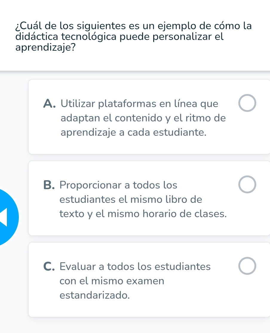 ¿Cuál de los siguientes es un ejemplo de cómo la
didáctica tecnológica puede personalizar el
aprendizaje?
A. Utilizar plataformas en línea que
adaptan el contenido y el ritmo de
aprendizaje a cada estudiante.
B. Proporcionar a todos los
estudiantes el mismo libro de
texto y el mismo horario de clases.
C. Evaluar a todos los estudiantes
con el mismo examen
estandarizado.