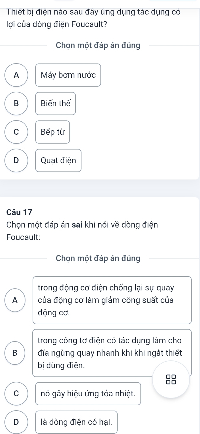 Thiết bị điện nào sau đây ứng dụng tác dụng có
lợi của dòng điện Foucault?
Chọn một đáp án đúng
A Máy bơm nước
B Biến thế
C Bếp từ
D Quạt điện
Câu 17
Chọn một đáp án sai khi nói về dòng điện
Foucault:
Chọn một đáp án đúng
trong động cơ điện chống lại sự quay
A của động cơ làm giảm công suất của
động cơ.
trong công tơ điện có tác dụng làm cho
B đĩa ngừng quay nhanh khi khi ngắt thiết
bị dùng điện.

C nó gây hiệu ứng tỏa nhiệt.
D là dòng điện có hại.