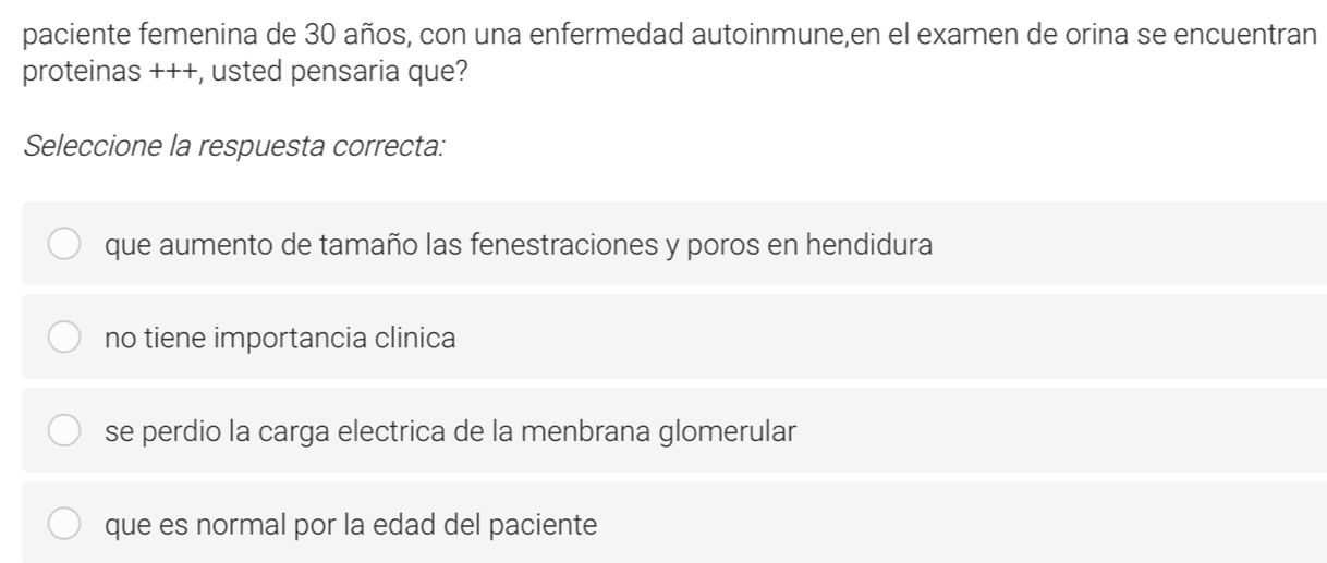 paciente femenina de 30 años, con una enfermedad autoinmune,en el examen de orina se encuentran
proteinas +++, usted pensaria que?
Seleccione la respuesta correcta:
que aumento de tamaño las fenestraciones y poros en hendidura
no tiene importancia clinica
se perdio la carga electrica de la menbrana glomerular
que es normal por la edad del paciente