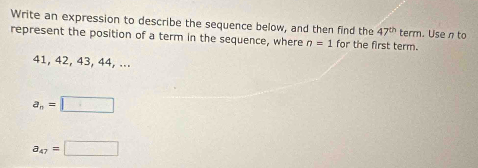 Write an expression to describe the sequence below, and then find the 47^(th) term. Use n to
represent the position of a term in the sequence, where n=1 for the first term.
41, 42, 43, 44, ...
a_n=□
a_47=□