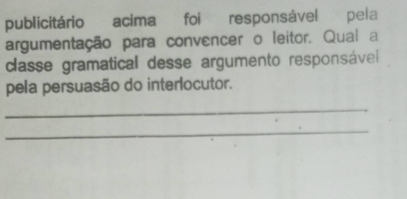 publicitário acima foi responsável pela 
argumentação para convencer o leitor. Qual a 
dasse gramatical desse argumento responsável 
pela persuasão do interlocutor. 
_ 
_