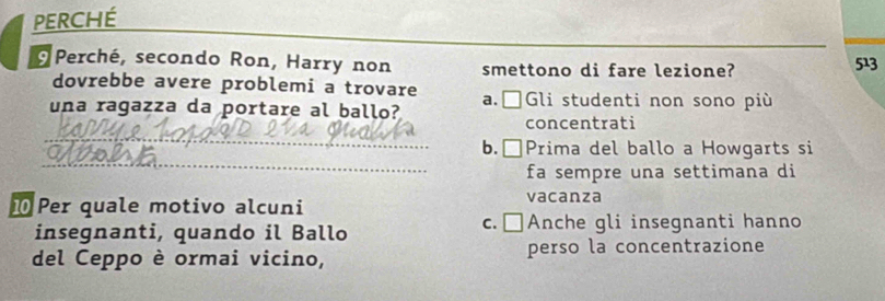 PERCHé_
Perché, secondo Ron, Harry non smettono di fare lezione? 513
dovrebbe avere problemi a trovare
una ragazza da portare al ballo? a.□Gli studenti non sono più
_
concentrati
_
b.□Prima del ballo a Howgarts si
fa sempre una settimana di
⑩Per quale motivo alcuni vacanza
insegnanti, quando il Ballo c. □Anche gli insegnanti hanno
del Ceppo è ormai vicino, perso la concentrazione