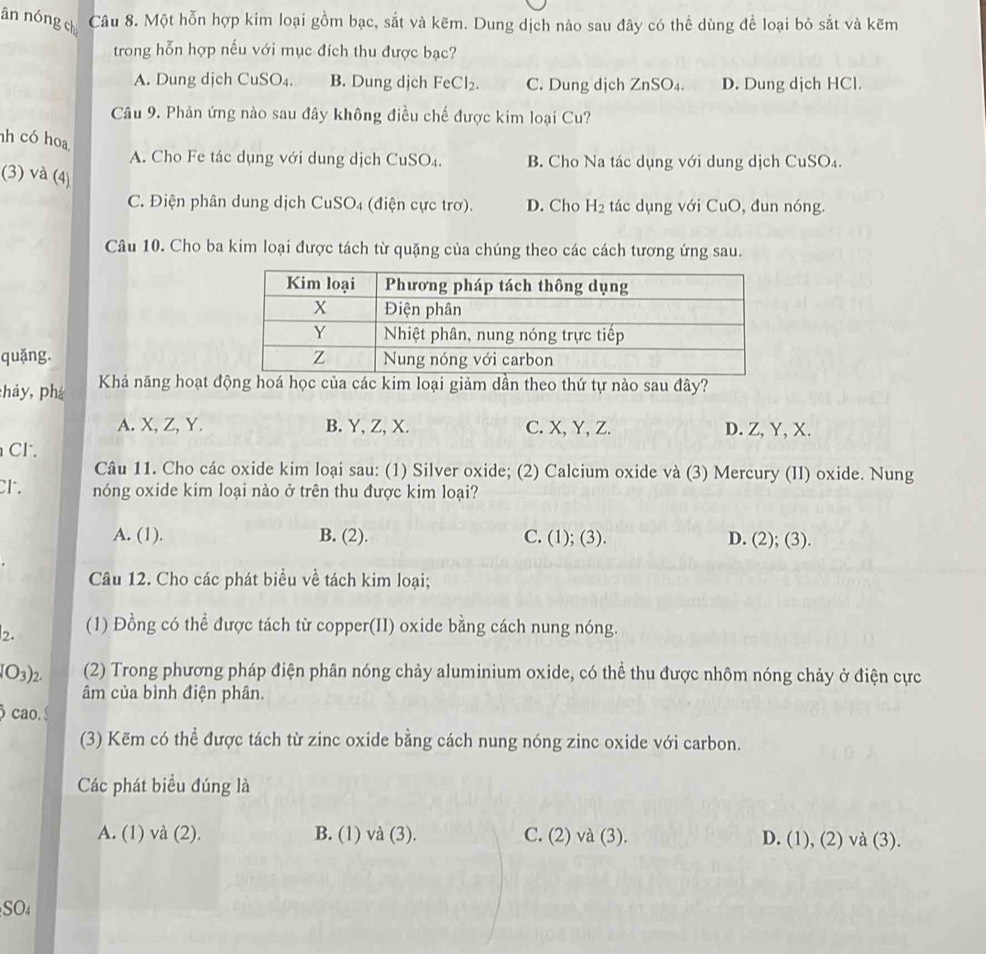 ān nóng ch Câu 8. Một hỗn hợp kim loại gồm bạc, sắt và kẽm. Dung dịch nào sau đây có thể dùng để loại bỏ sắt và kẽm
trong hỗn hợp nếu với mục đích thu được bạc?
A. Dung dịch CuSO₄. B. Dung dịch FeCl_2. C. Dung djch ZnSO_4. D. Dung dịch HCl.
Câu 9. Phản ứng nào sau đây không điều chế được kim loại Cu?
nh có hoa
A. Cho Fe tác dụng với dung dịch CuSO_4. B. Cho Na tác dụng với dung dịch CuSO₄.
(3) và (4)
C. Điện phân dung dịch C uSO_4 (điện cực trơ). D. Cho H_2 tác dụng với CuO, đun nóng.
Câu 10. Cho ba kim loại được tách từ quặng của chúng theo các cách tương ứng sau.
quǎng. 
:hảy, phá  Khả năng hoạt động hoá học của các kim loại giảm dần theo thứ tự nào sau đây?
A. X, Z, Y. B. Y, Z, X. C. X, Y, Z. D. Z, Y, X.
CF .
Câu 11. Cho các oxide kim loại sau: (1) Silver oxide; (2) Calcium oxide và (3) Mercury (II) oxide. Nung
cr. nóng oxide kim loại nào ở trên thu được kim loại?
A. (1). B. (2). C. (1); (3). D. (2); (3).
Câu 12. Cho các phát biểu về tách kim loại;
2. (1) Đồng có thể được tách từ copper(II) oxide bằng cách nung nóng.
O_3 )2. (2) Trong phương pháp điện phân nóng chảy aluminium oxide, có thể thu được nhôm nóng chảy ở điện cực
âm của bình điện phân.
cao.
(3) Kẽm có thể được tách từ zinc oxide bằng cách nung nóng zinc oxide với carbon.
Các phát biểu đúng là
A. (1) và (2). B. (1) và (3). C. (2) và (3). D. (1), (2) và (3).
SO4