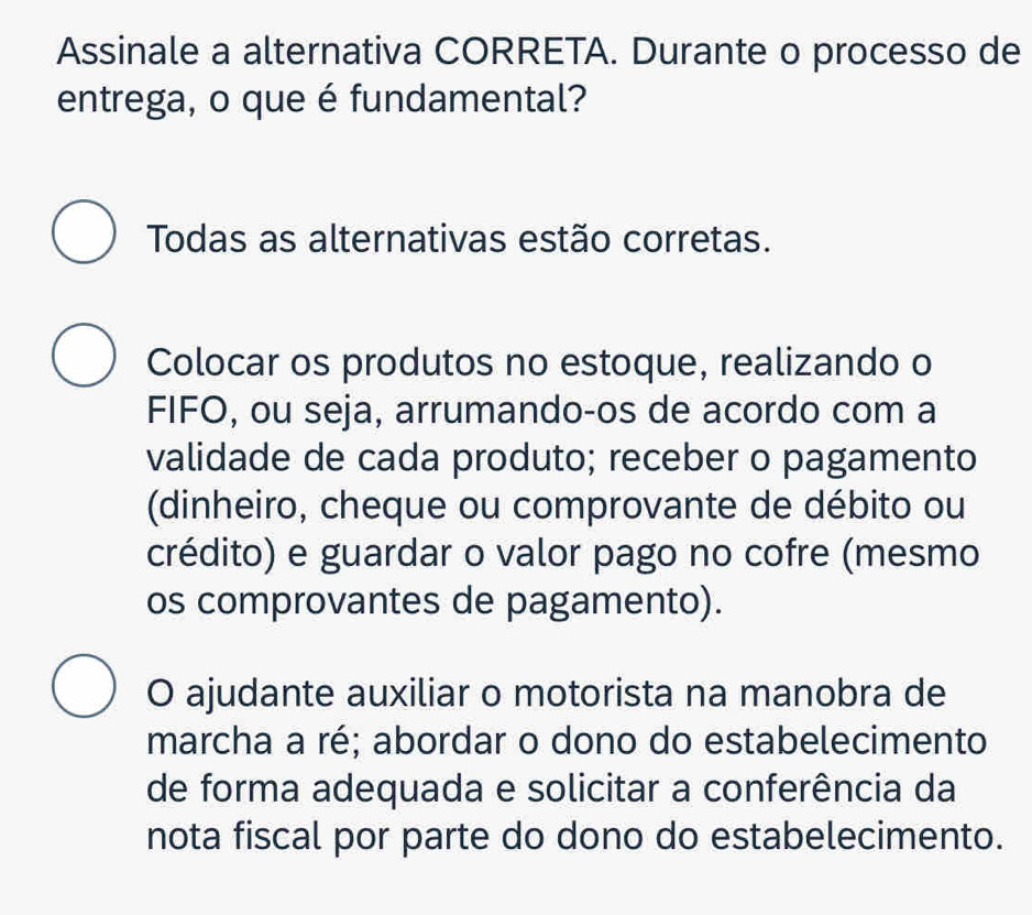 Assinale a alternativa CORRETA. Durante o processo de
entrega, o que é fundamental?
Todas as alternativas estão corretas.
Colocar os produtos no estoque, realizando o
FIFO, ou seja, arrumando-os de acordo com a
validade de cada produto; receber o pagamento
(dinheiro, cheque ou comprovante de débito ou
crédito) e guardar o valor pago no cofre (mesmo
os comprovantes de pagamento).
O ajudante auxiliar o motorista na manobra de
marcha a ré; abordar o dono do estabelecimento
de forma adequada e solicitar a conferência da
nota fiscal por parte do dono do estabelecimento.