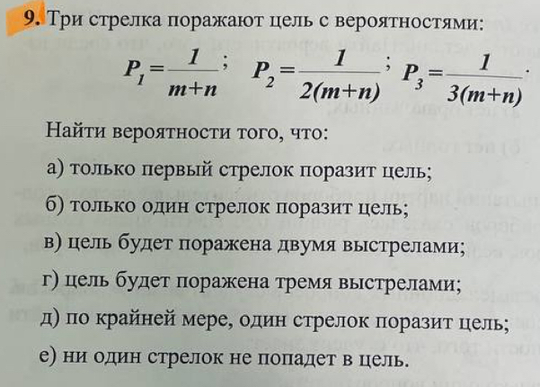 Три стрелка поражают цель с вероятностями:
P_1= 1/m+n ; P_2= 1/2(m+n) ; P_3= 1/3(m+n) ·
Ηайτи вероятности того, что: 
α) только πервый стрелок πоразит цель; 
б) только один стрелок поразит цель; 
в) цель будет поражена двумя выстрелами; 
г) цель будет поражена тремя выстрелами; 
д) πо крайней мере, один стрелок πоразит цель; 
е) ни один стрелок не попадет в цель.