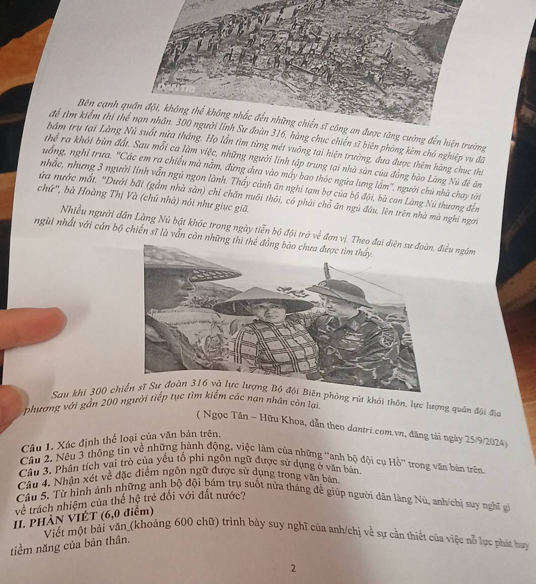 Bên cạnh qng cường đến hiện trường
để tìm kiếm thị th hàng chục chiến sĩ biên phòng kèm chó nghiệp vụ đã
bám trụ tại Làng tháng. Họ lần tìm từng mét vuông tại hiện trường, đưa được thêm hàng chục thi
Thể ra khỏi bùn đất. Sau mỗi ca làm việc, những người lính tập trung tại nhà sàn của đồng bào Làng Nù đề ăn
uống, nghỉ trưa. ''Các em ra chiếu mà nằm, đừng dựa vào mấy bao thóc ngứa lưng lắm'', người chủ nhà chay tới
nhắc, nhưng 3 người lính vẫn ngủ ngon lành. Thầy cảnh ăn nghi tạm bợ của bộ đội, bà con Làng Nú thương đến
chứ'', bà Hoàng Thị Và (chủ nhà) nói như giục giã.
ứa nước mắt. "Dưới bãi (gầm nhà sàn) chỉ chăn nuôi thôi, có phải chỗ ăn ngủ đầu, lên trên nhà mà nghi ngơi
Nhiều người dân Làng Nủ bật khóc trong ngày tiễn bộ đội trở về đơn vị. Thđiều ngặm
ngùi nhất với cán bộ chiến sĩ là vẫn còn những 
Sau khi 300 chin phòng rút khỏi thôn, lực lượng quân đội địa
phương với gần 200 người tiếp tục tìm kiếm các nạn nhân còn lại.
( Ngọc Tân - Hữu Khoa, dẫn theo dantri.com.vn, đăng tài ngày 25/9/2024)
Câu 1. Xác định thể loại của văn bản trên.
Câu 2. Nêu 3 thông tin về những hành động, việc làm của những “anh bộ đội cụ Hồ” trong văn bản trên
Câu 3. Phân tích vai trò của yếu tố phi ngôn ngữ được sử dụng ở văn bản.
Câu 4. Nhận xét về đặc điểm ngôn ngữ được sử dụng trong văn bản.
Câu 5. Từ hình ảnh những anh bộ đội bám trụ suốt nửa tháng đề giúp người dân làng Nù, anh/chị suy nghĩ gi
về trách nhiệm của thế hệ trẻ đối với đất nước?
II. PHÀN VIÉT (6,0 điểm)
Viết một bài văn_(khoảng 600 chữ) trình bày suy nghĩ của anh/chị về sự cần thiết của việc nỗ lực phát huy
tiểm năng của bản thân.
2