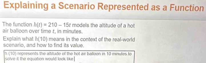 Explaining a Scenario Represented as a Function 
The function h(t)=210-15t models the altitude of a hot 
air balloon over time t, in minutes. 
Explain what h(10) means in the context of the real-world 
scenario, and how to find its value.
h (10) represents the altitude of the hot air balloon in 10 minutes.to 
solve it the equation would look like